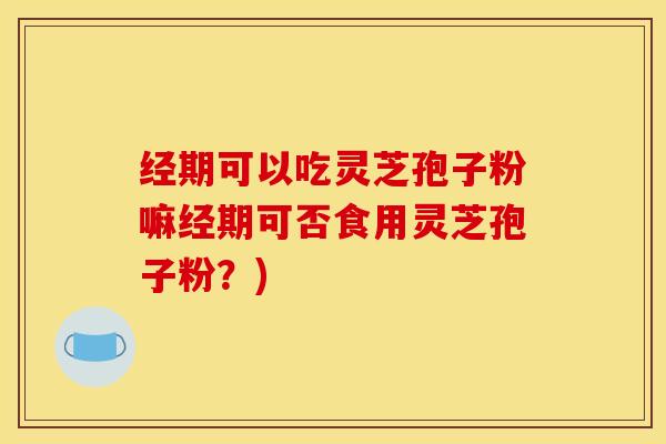 经期可以吃灵芝孢子粉嘛经期可否食用灵芝孢子粉?)