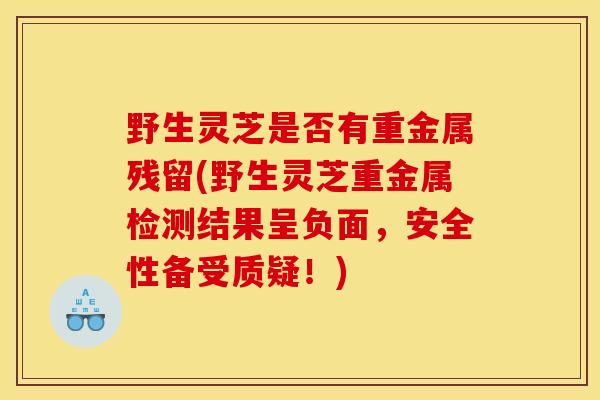 野生灵芝是否有重金属残留(野生灵芝重金属检测结果呈负面,安全性备受质疑!)