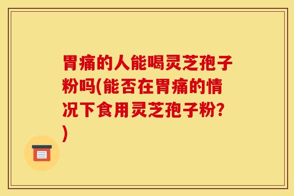 胃痛的人能喝灵芝孢子粉吗(能否在胃痛的情况下食用灵芝孢子粉?)
