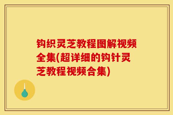 钩织灵芝教程图解视频全集(超详细的钩针灵芝教程视频合集)