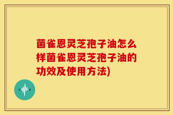 菌雀恩灵芝孢子油怎么样菌雀恩灵芝孢子油的功效及使用方法)