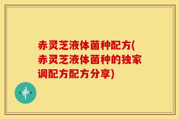 赤灵芝液体菌种配方(赤灵芝液体菌种的独家调配方配方分享)