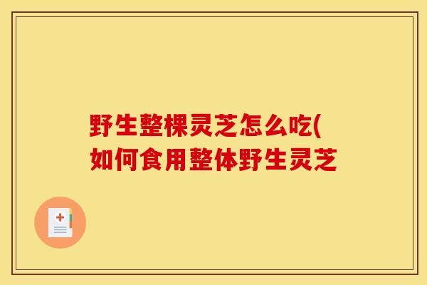 野生整棵灵芝怎么吃(如何食用整体野生灵芝