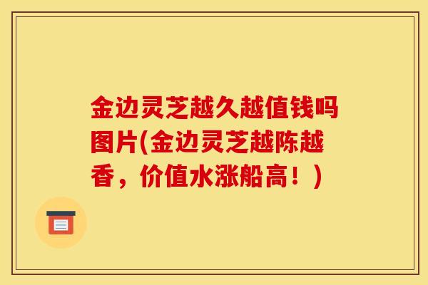 金边灵芝越久越值钱吗图片(金边灵芝越陈越香，价值水涨船高！)