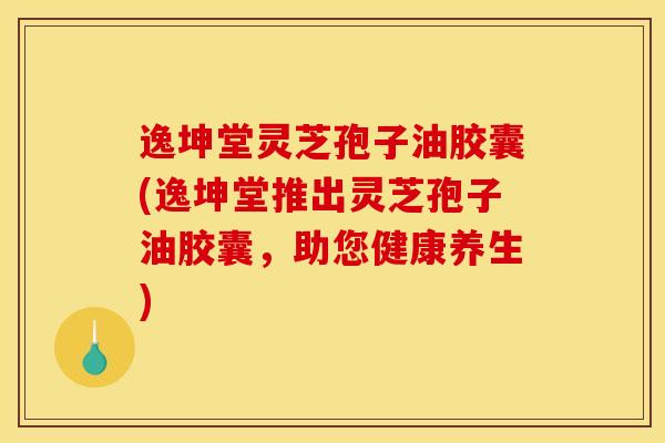 逸坤堂灵芝孢子油胶囊(逸坤堂推出灵芝孢子油胶囊,助您健康养生)