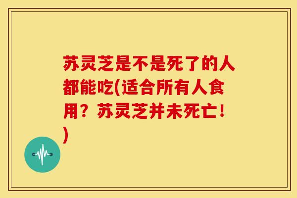 苏灵芝是不是死了的人都能吃(适合所有人食用?苏灵芝并未死亡!)