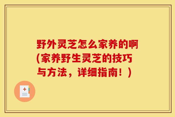 野外灵芝怎么家养的啊(家养野生灵芝的技巧与方法，详细指南！)