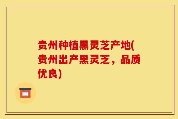 贵州种植黑灵芝产地(贵州出产黑灵芝,品质优良)