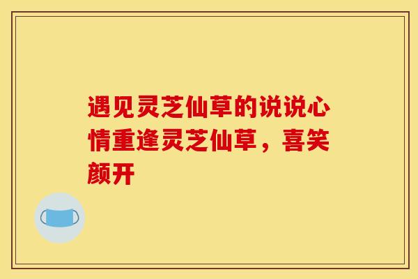 遇见灵芝仙草的说说心情重逢灵芝仙草,喜笑颜开