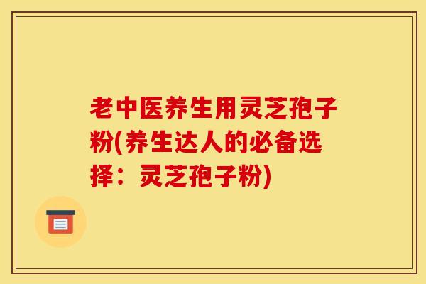 老中医养生用灵芝孢子粉(养生达人的必备选择：灵芝孢子粉)