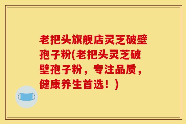 老把头旗舰店灵芝破壁孢子粉(老把头灵芝破壁孢子粉,专注品质,健康养生首选!)