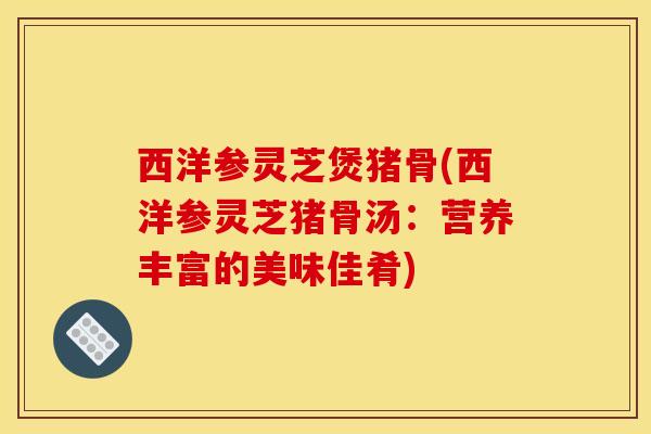 西洋参灵芝煲猪骨(西洋参灵芝猪骨汤:营养丰富的美味佳肴)