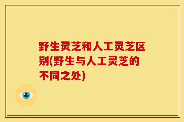 野生灵芝和人工灵芝区别(野生与人工灵芝的不同之处)