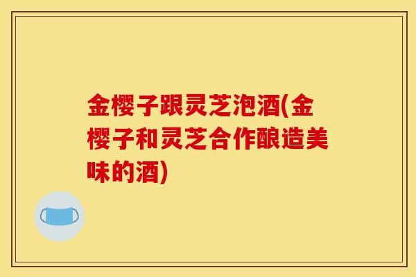 金樱子跟灵芝泡酒(金樱子和灵芝合作酿造美味的酒)