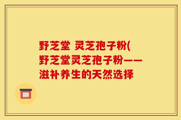 野芝堂 灵芝孢子粉(野芝堂灵芝孢子粉——滋补养生的天然选择