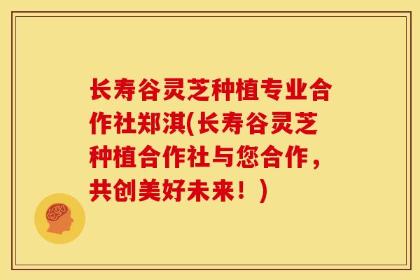 长寿谷灵芝种植专业合作社郑淇(长寿谷灵芝种植合作社与您合作，共创美好未来！)