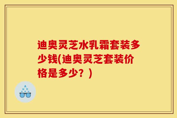 迪奥灵芝水乳霜套装多少钱(迪奥灵芝套装价格是多少?)