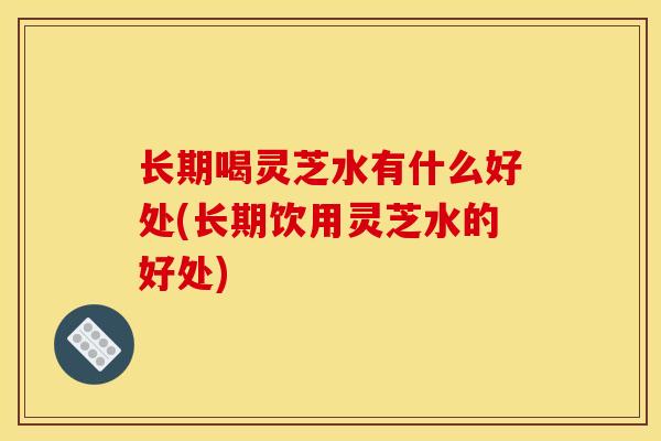 长期喝灵芝水有什么好处(长期饮用灵芝水的好处)