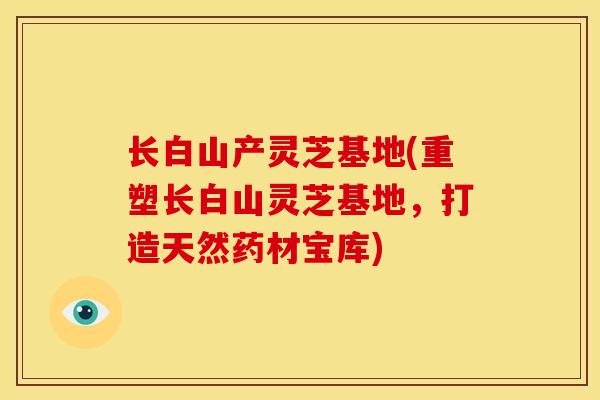 长白山产灵芝基地(重塑长白山灵芝基地,打造天然药材宝库)