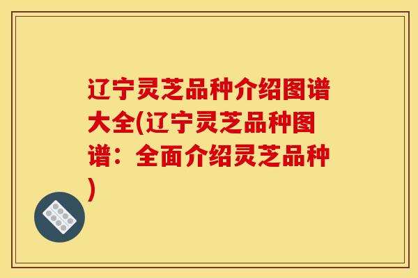 辽宁灵芝品种介绍图谱大全(辽宁灵芝品种图谱：全面介绍灵芝品种)