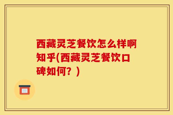 西藏灵芝餐饮怎么样啊知乎(西藏灵芝餐饮口碑如何？)