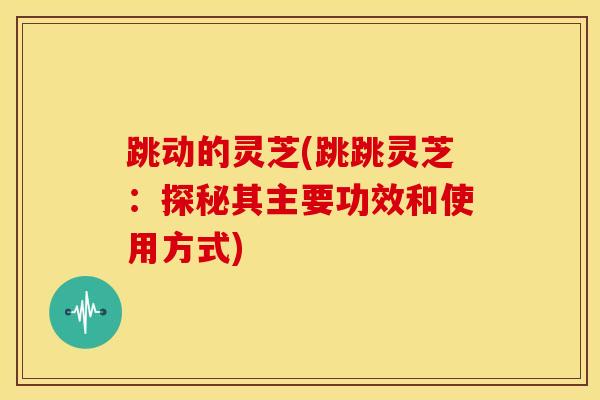 跳动的灵芝(跳跳灵芝：探秘其主要功效和使用方式)