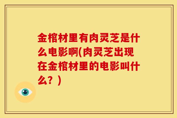金棺材里有肉灵芝是什么电影啊(肉灵芝出现在金棺材里的电影叫什么?)