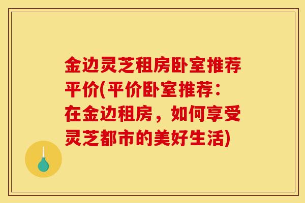 金边灵芝租房卧室推荐平价(平价卧室推荐：在金边租房，如何享受灵芝都市的美好生活)