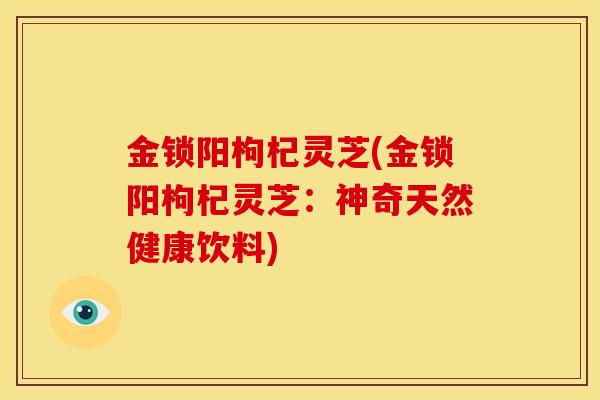 金锁阳枸杞灵芝(金锁阳枸杞灵芝:神奇天然健康饮料)