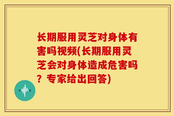 长期服用灵芝对身体有害吗视频(长期服用灵芝会对身体造成危害吗?专家给出回答)
