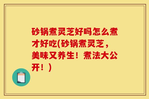 砂锅煮灵芝好吗怎么煮才好吃(砂锅煮灵芝,美味又养生!煮法大公开!)