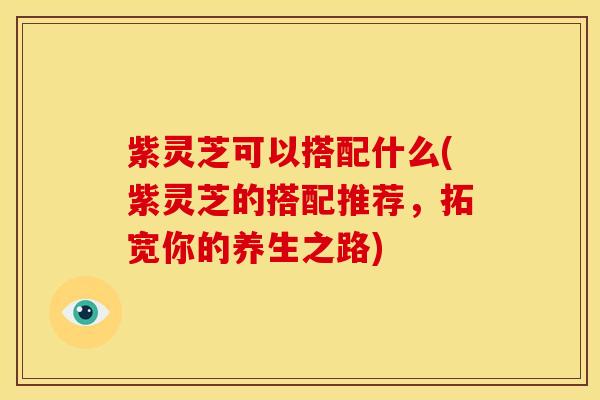 紫灵芝可以搭配什么(紫灵芝的搭配推荐，拓宽你的养生之路)