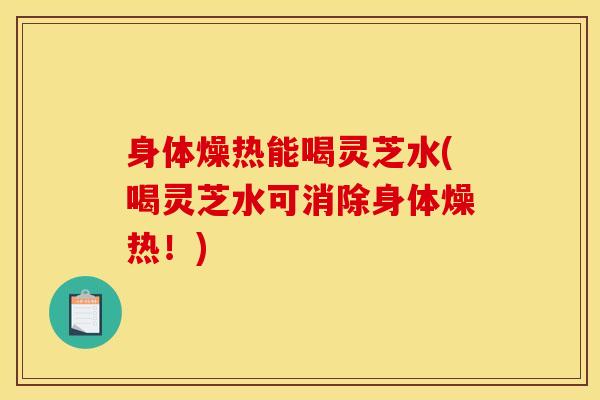 身体燥热能喝灵芝水(喝灵芝水可消除身体燥热!)