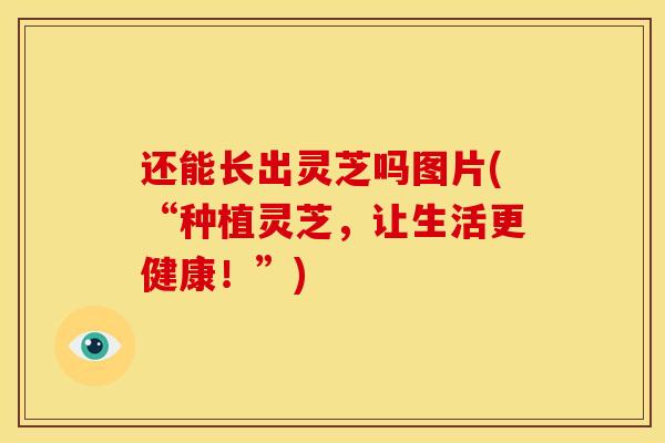 还能长出灵芝吗图片(“种植灵芝,让生活更健康!”)