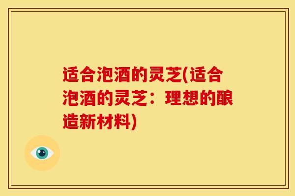 适合泡酒的灵芝(适合泡酒的灵芝:理想的酿造新材料)
