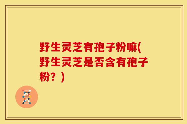 野生灵芝有孢子粉嘛(野生灵芝是否含有孢子粉？)