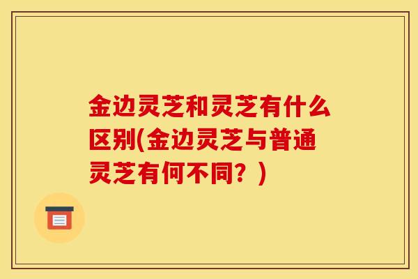 金边灵芝和灵芝有什么区别(金边灵芝与普通灵芝有何不同?)