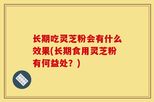 长期吃灵芝粉会有什么效果(长期食用灵芝粉有何益处？)
