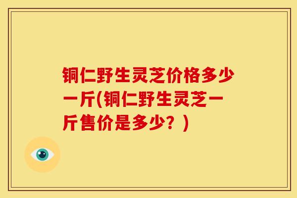 铜仁野生灵芝价格多少一斤(铜仁野生灵芝一斤售价是多少?)