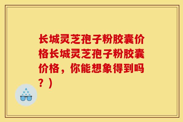 长城灵芝孢子粉胶囊价格长城灵芝孢子粉胶囊价格,你能想象得到吗?)