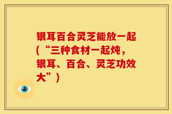 银耳百合灵芝能放一起(“三种食材一起炖,银耳、百合、灵芝功效大”)