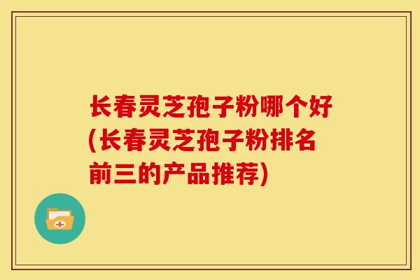 长春灵芝孢子粉哪个好(长春灵芝孢子粉排名前三的产品推荐)