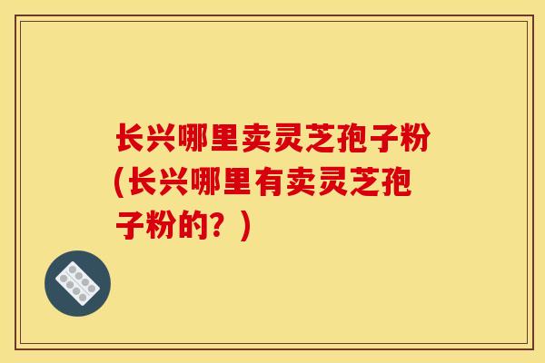 长兴哪里卖灵芝孢子粉(长兴哪里有卖灵芝孢子粉的?)