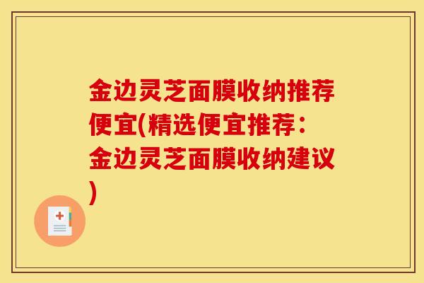 金边灵芝面膜收纳推荐便宜(精选便宜推荐:金边灵芝面膜收纳建议)