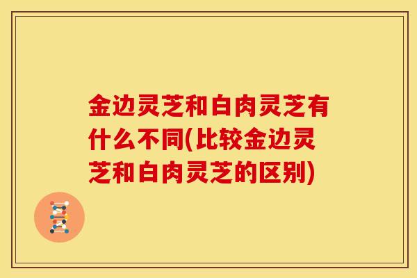 金边灵芝和白肉灵芝有什么不同(比较金边灵芝和白肉灵芝的区别)