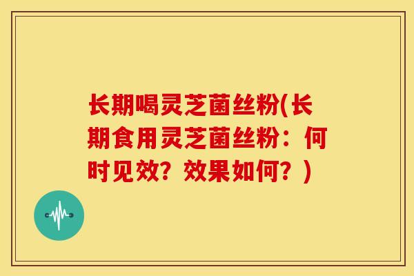 长期喝灵芝菌丝粉(长期食用灵芝菌丝粉:何时见效?效果如何?)