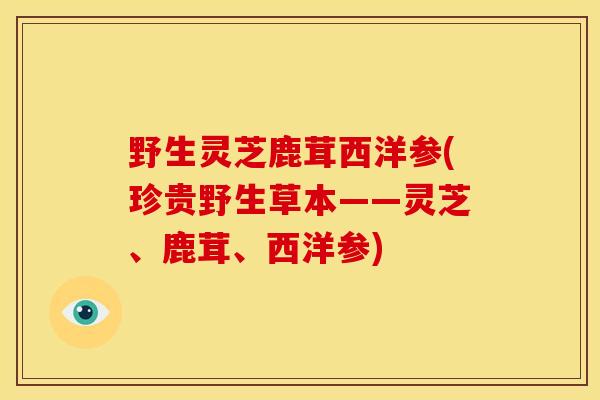 野生灵芝鹿茸西洋参(珍贵野生草本——灵芝、鹿茸、西洋参)