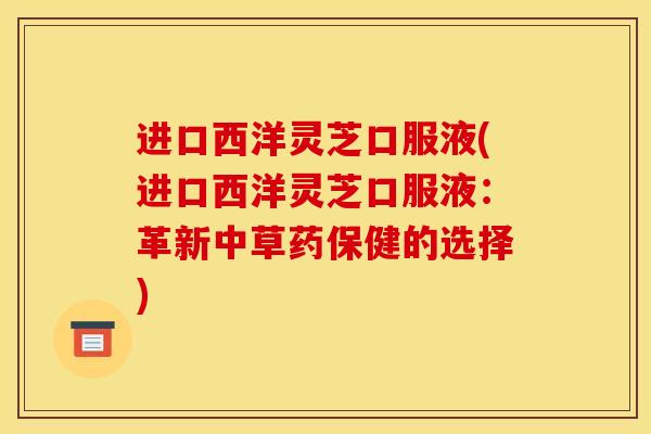 进口西洋灵芝口服液(进口西洋灵芝口服液：革新中草药保健的选择)