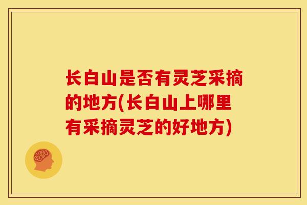 长白山是否有灵芝采摘的地方(长白山上哪里有采摘灵芝的好地方)