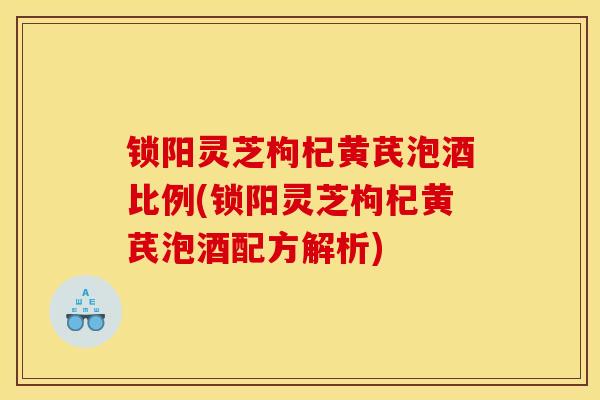 锁阳灵芝枸杞黄芪泡酒比例(锁阳灵芝枸杞黄芪泡酒配方解析)